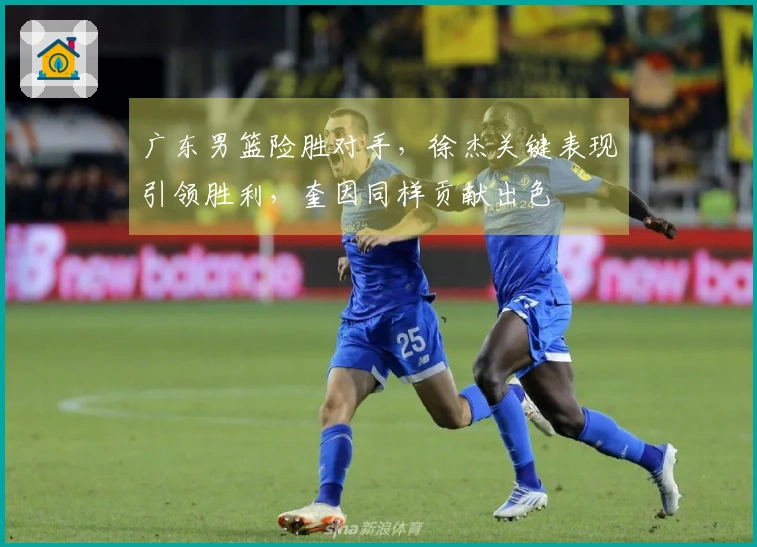 广东男篮险胜对手，徐杰关键表现引领胜利，奎因同样贡献出色