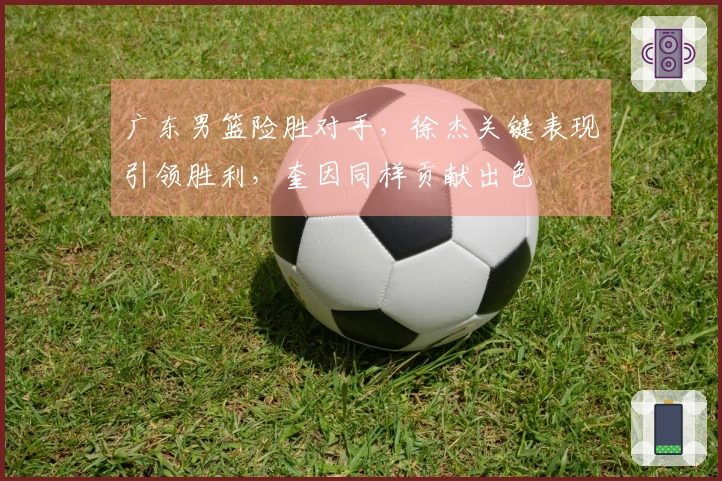 广东男篮险胜对手，徐杰关键表现引领胜利，奎因同样贡献出色