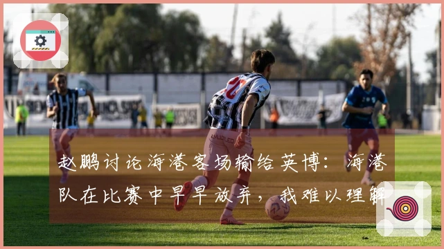赵鹏讨论海港客场输给英博：海港队在比赛中早早放弃，我难以理解
