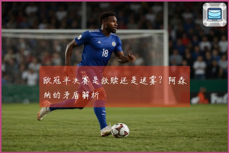 欧冠半决赛是救赎还是迷雾？阿森纳的矛盾解析