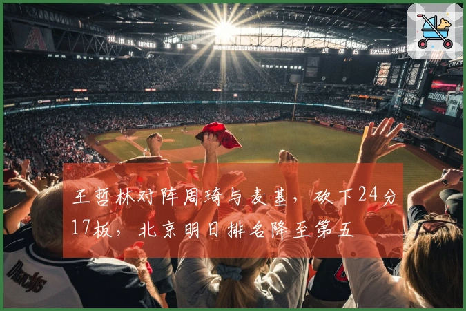 王哲林对阵周琦与麦基，砍下24分17板，北京明日排名降至第五