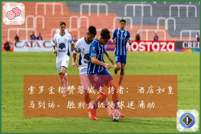 索罗金称赞蓉城支持者：酒店如皇马到访，胜利后机场球迷涌动
