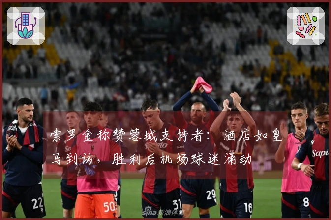 索罗金称赞蓉城支持者：酒店如皇马到访，胜利后机场球迷涌动