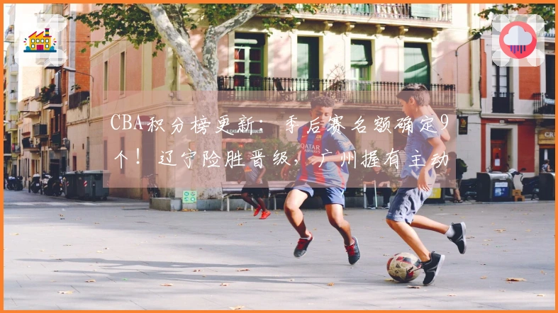 CBA积分榜更新：季后赛名额确定9个！辽宁险胜晋级，广州握有主动权