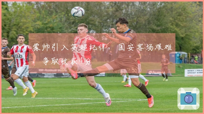 蒙帅引入英超纪律，国安客场艰难，争取收获4分