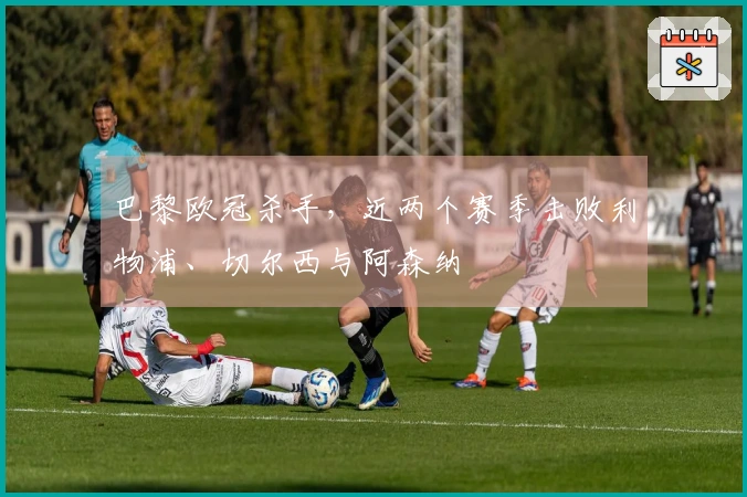 巴黎欧冠杀手，近两个赛季击败利物浦、切尔西与阿森纳